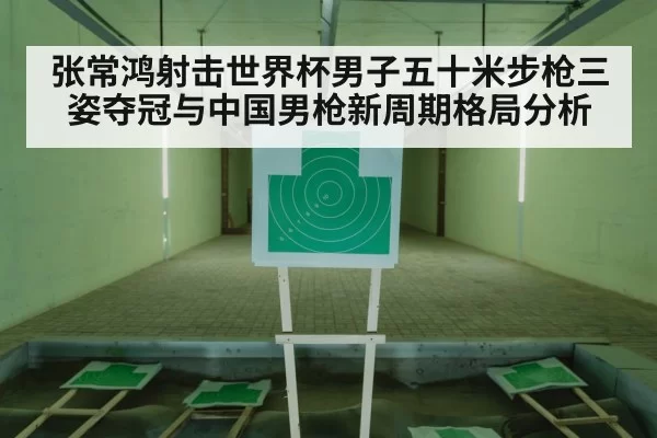 张常鸿射击世界杯男子五十米步枪三姿夺冠与中国男枪新周期格局分析